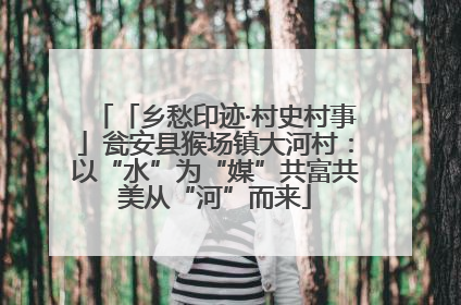 「乡愁印迹·村史村事」瓮安县猴场镇大河村：以“水”为“媒”共富共美从“河”而来