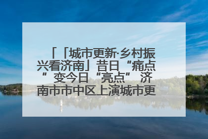 「城市更新·乡村振兴看济南」昔日“痛点”变今日“亮点” 济南市市中区上演城市更新“三部曲”