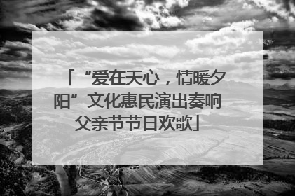 “爱在天心，情暖夕阳”文化惠民演出奏响父亲节节日欢歌