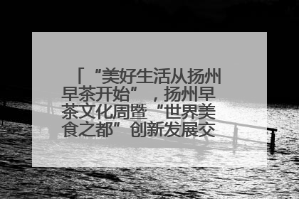 “美好生活从扬州早茶开始”，扬州早茶文化周暨“世界美食之都”创新发展交流活动启幕