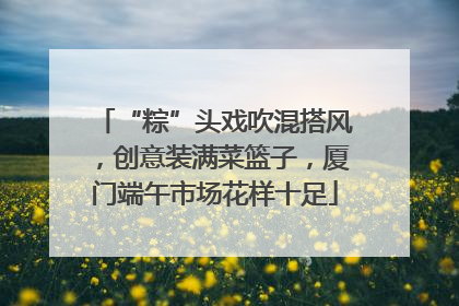 “粽”头戏吹混搭风，创意装满菜篮子，厦门端午市场花样十足
