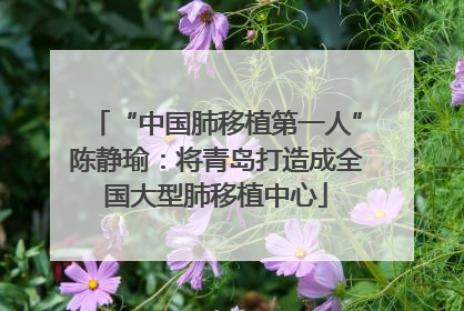 “中国肺移植第一人”陈静瑜：将青岛打造成全国大型肺移植中心