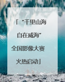“千里山海 自在威海”全国影像大赛火热启动
