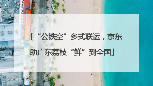 “公铁空”多式联运，京东助广东荔枝“鲜”到全国