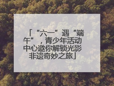 “六一”遇“端午”，青少年活动中心邀你解锁光影非遗奇妙之旅