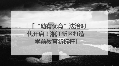 “幼有优育”法治时代开启！湘江新区打造学前教育新标杆