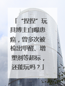 “捏捏”玩具博主自曝患癌，曾多次被检出甲醛、增塑剂等超标，还能玩吗？