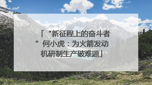 “新征程上的奋斗者”何小虎：为火箭发动机研制生产破难题