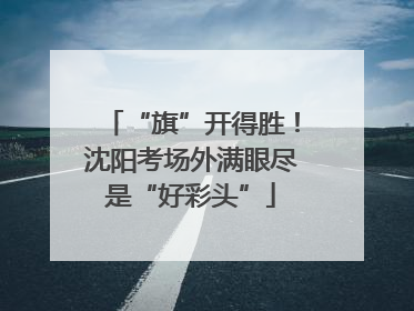 “旗”开得胜！沈阳考场外满眼尽是“好彩头”