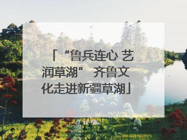 “鲁兵连心 艺润草湖” 齐鲁文化走进新疆草湖
