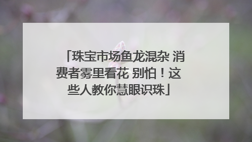 珠宝市场鱼龙混杂 消费者雾里看花 别怕！这些人教你慧眼识珠
