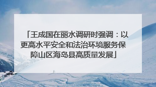 王成国在丽水调研时强调：以更高水平安全和法治环境服务保障山区海岛县高质量发展