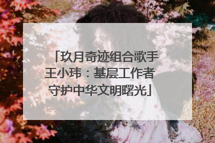 玖月奇迹组合歌手王小玮：基层工作者守护中华文明曙光