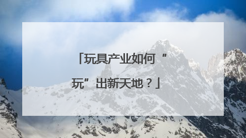 玩具产业如何“玩”出新天地？