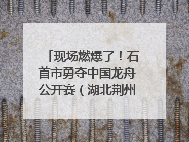现场燃爆了！石首市勇夺中国龙舟公开赛（湖北荆州站）三项冠军