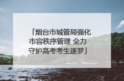 烟台市城管局强化市容秩序管理 全力守护高考考生逐梦