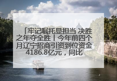牢记嘱托显担当 决胜之年夺全胜丨今年前四个月辽宁招商引资到位资金4186.8亿元，同比增长17.4%