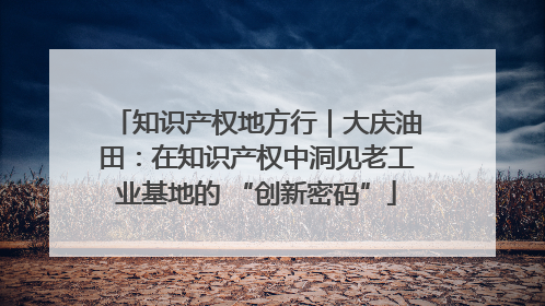 知识产权地方行｜大庆油田：在知识产权中洞见老工业基地的 “创新密码”