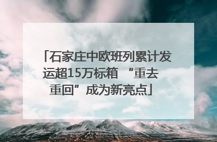 石家庄中欧班列累计发运超15万标箱 “重去重回”成为新亮点