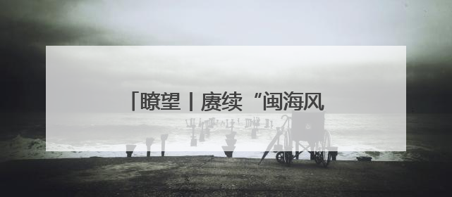 瞭望丨赓续“闽海风流” 绽放时代光彩