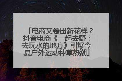 电商又卷出新花样？抖音电商《一起去野：去玩水的地方》引爆今夏户外运动种草热潮