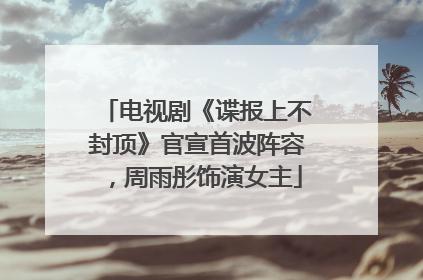 电视剧《谍报上不封顶》官宣首波阵容，周雨彤饰演女主