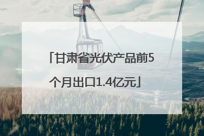甘肃省光伏产品前5个月出口1.4亿元