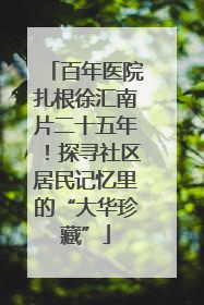 百年医院扎根徐汇南片二十五年！探寻社区居民记忆里的“大华珍藏”