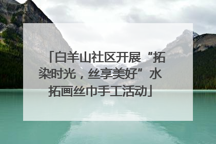 白羊山社区开展“拓染时光，丝享美好”水拓画丝巾手工活动
