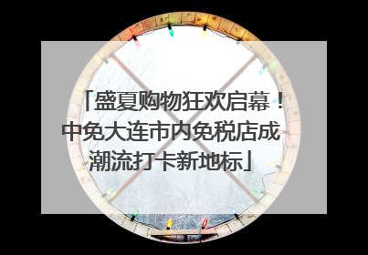 盛夏购物狂欢启幕！中免大连市内免税店成潮流打卡新地标