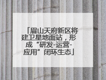 眉山天府新区将建卫星地面站，形成“研发-运营-应用”闭环生态