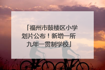 福州市鼓楼区小学划片公布！新增一所九年一贯制学校