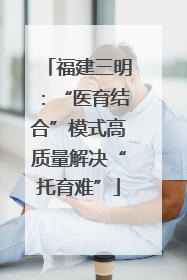 福建三明：“医育结合”模式高质量解决“托育难”