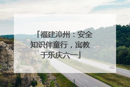 福建漳州：安全知识伴童行，寓教于乐庆六一