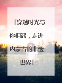 穿越时光与你相遇，走进内蒙古的非遗世界