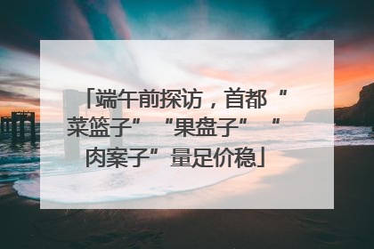 端午前探访，首都“菜篮子”“果盘子”“肉案子”量足价稳