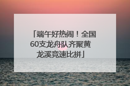 端午好热闹！全国60支龙舟队齐聚黄龙溪竞速比拼