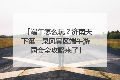端午怎么玩？济南天下第一泉风景区端午游园会全攻略来了