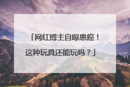 网红博主自曝患癌！这种玩具还能玩吗？