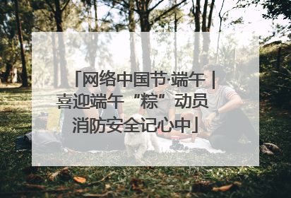 网络中国节·端午｜喜迎端午“粽”动员 消防安全记心中