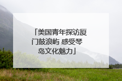 美国青年探访厦门鼓浪屿 感受琴岛文化魅力