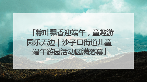 粽叶飘香迎端午，童趣游园乐无边｜沙子口街道儿童端午游园活动圆满落幕