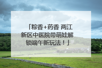 粽香+药香 两江新区中医院带萌娃解锁端午新玩法！