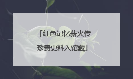 红色记忆薪火传 珍贵史料入馆藏