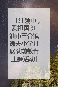 红领巾，爱祖国 江油市三合镇逸夫小学开展队前教育主题活动