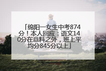 绵阳一女生中考874分！本人回应：语文140分在意料之外，班上平均分845分以上