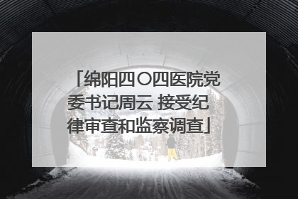 绵阳四〇四医院党委书记周云 接受纪律审查和监察调查