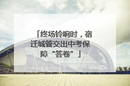 终场铃响时，宿迁城管交出中考保障“答卷”