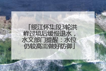 绥江怀集段3轮洪峰过境后缓慢退水，水文部门提醒：水位仍较高需做好防御