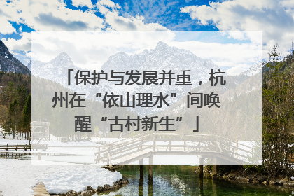 保护与发展并重，杭州在“依山理水”间唤醒“古村新生”